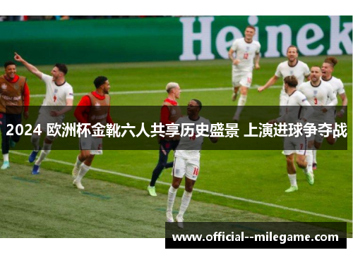 2024 欧洲杯金靴六人共享历史盛景 上演进球争夺战 2024 欧洲杯金靴六人共享历史盛景 上演进球争夺战