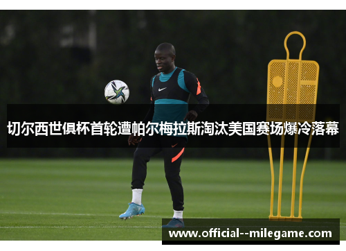 切尔西世俱杯首轮遭帕尔梅拉斯淘汰美国赛场爆冷落幕