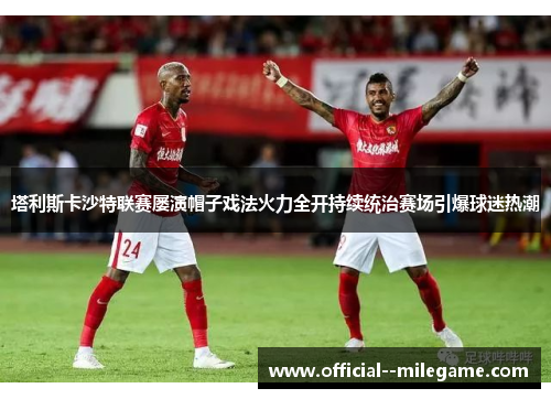 塔利斯卡沙特联赛屡演帽子戏法火力全开持续统治赛场引爆球迷热潮 塔利斯卡沙特联赛屡演帽子戏法火力全开持续统治赛场引爆球迷热潮