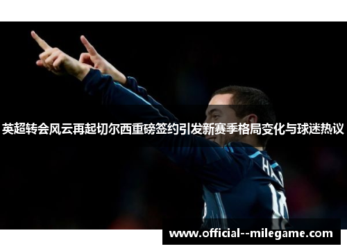 英超转会风云再起切尔西重磅签约引发新赛季格局变化与球迷热议