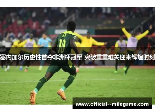 塞内加尔历史性首夺非洲杯冠军 突破重重难关迎来辉煌时刻