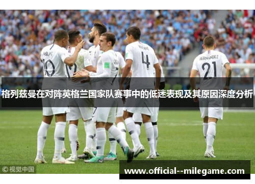 格列兹曼在对阵英格兰国家队赛事中的低迷表现及其原因深度分析