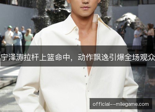 宁泽涛拉杆上篮命中,动作飘逸引爆全场观众 宁泽涛拉杆上篮命中,动作飘逸引爆全场观众