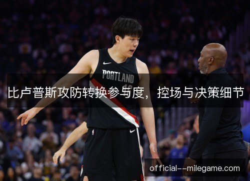 比卢普斯攻防转换参与度,控场与决策细节 比卢普斯攻防转换参与度,控场与决策细节